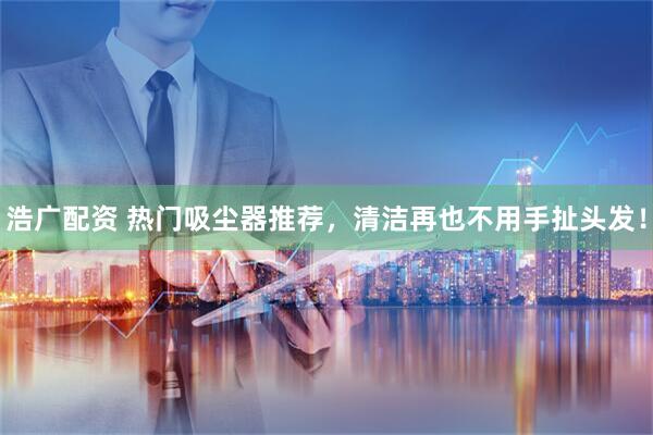 浩广配资 热门吸尘器推荐，清洁再也不用手扯头发！