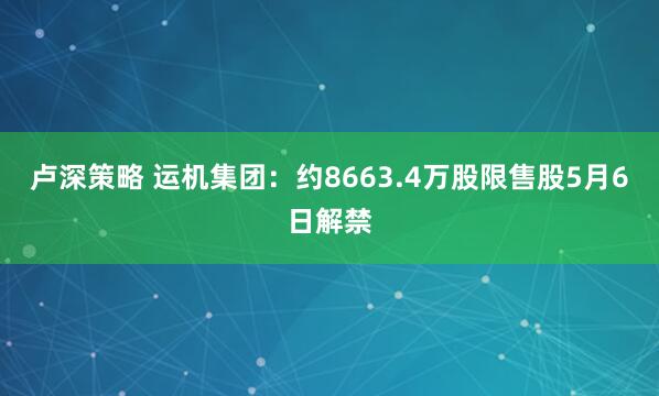 卢深策略 运机集团：约8663.4万股限售股5月6日解禁