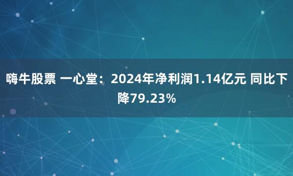 嗨牛股票 一心堂：2024年净利润1.14亿元 同比下降79.23%