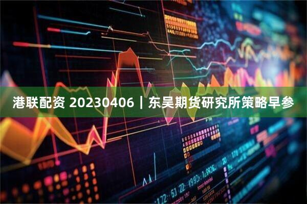 港联配资 20230406｜东吴期货研究所策略早参