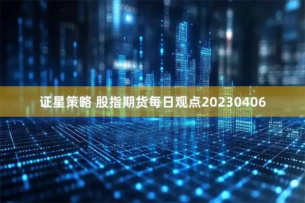 证星策略 股指期货每日观点20230406