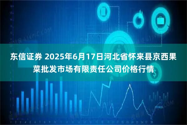 东信证券 2025年6月17日河北省怀来县京西果菜批发市场有限责任公司价格行情