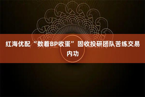 红海优配 “数着BP收蛋” 固收投研团队苦练交易内功