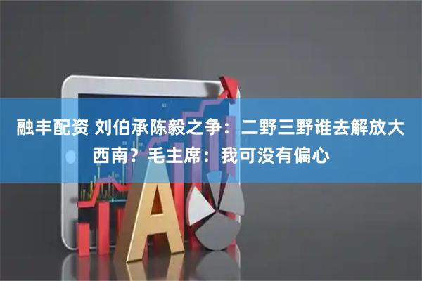 融丰配资 刘伯承陈毅之争：二野三野谁去解放大西南？毛主席：我可没有偏心
