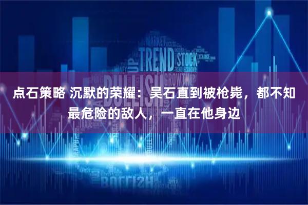 点石策略 沉默的荣耀：吴石直到被枪毙，都不知最危险的敌人，一直在他身边