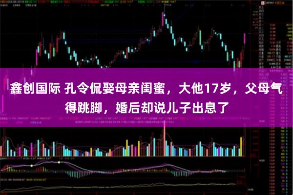 鑫创国际 孔令侃娶母亲闺蜜，大他17岁，父母气得跳脚，婚后却说儿子出息了