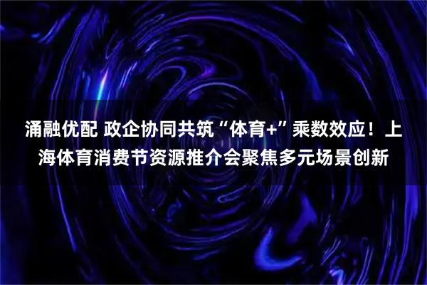 涌融优配 政企协同共筑“体育+”乘数效应！上海体育消费节资源推介会聚焦多元场景创新
