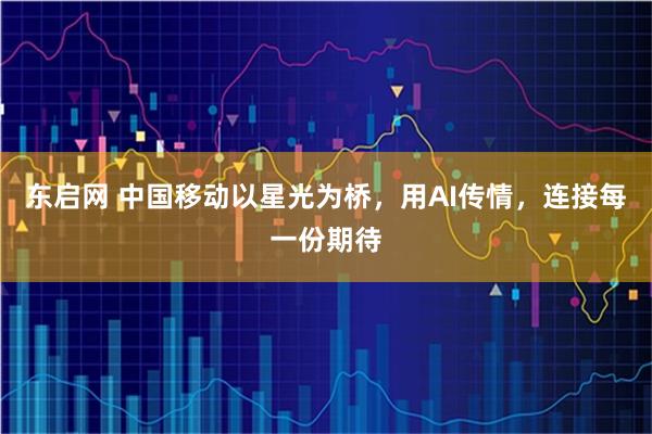 东启网 中国移动以星光为桥，用AI传情，连接每一份期待