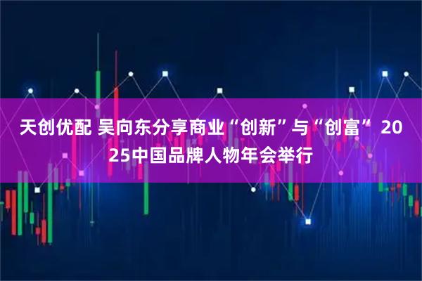 天创优配 吴向东分享商业“创新”与“创富” 2025中国品牌人物年会举行