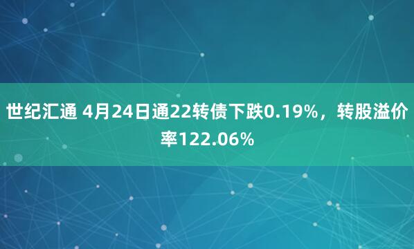 世纪汇通 4月24日通22转债下跌0.19%，转股溢价率122.06%