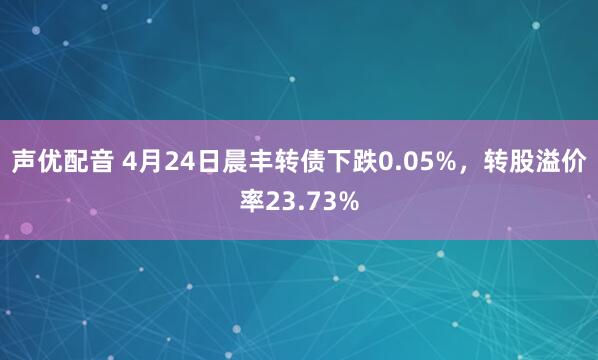 声优配音 4月24日晨丰转债下跌0.05%，转股溢价率23.73%