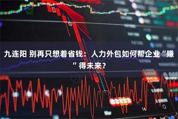 九连阳 别再只想着省钱：人力外包如何帮企业“赚”得未来？