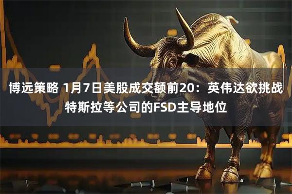 博远策略 1月7日美股成交额前20：英伟达欲挑战特斯拉等公司的FSD主导地位