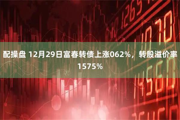 配操盘 12月29日富春转债上涨062%，转股溢价率1575%