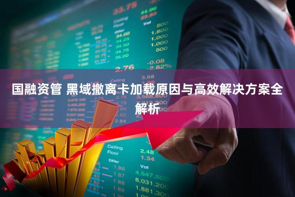 国融资管 黑域撤离卡加载原因与高效解决方案全解析