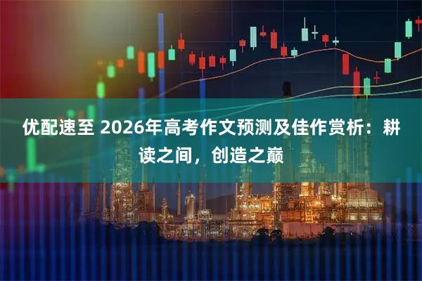 优配速至 2026年高考作文预测及佳作赏析：耕读之间，创造之巅