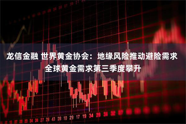 龙信金融 世界黄金协会：地缘风险推动避险需求 全球黄金需求第三季度攀升