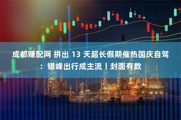 成都赚配网 拼出 13 天超长假期催热国庆自驾：错峰出行成主流丨封面有数