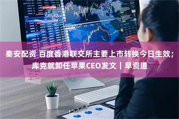 秦安配资 百度香港联交所主要上市转换今日生效；库克就卸任苹果CEO发文｜早资道